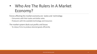 • Who Are The Rulers In A Market
Economy?
Forces affecting the market economy are tastes and technology
◦ Consumers with their tastes and dollar votes
◦ Producers with the available technology and resources
The market system deals out profits and losses
◦ To induce firms to produce desired goods efficiently
PROF JEAN-PIERRE MULUMBA 9
 