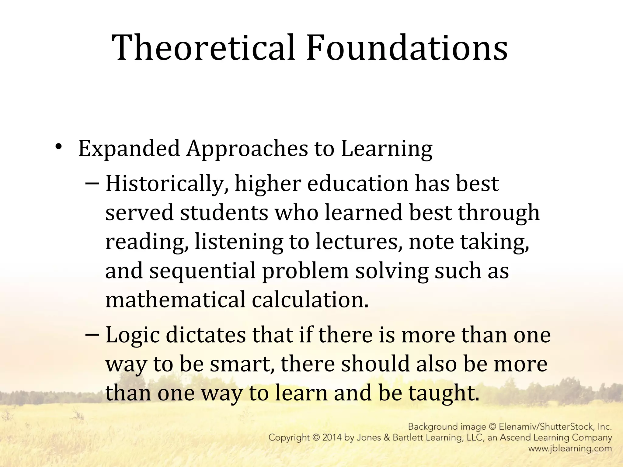 Theoretical Foundations
• Expanded Approaches to Learning
– Historically, higher education has best
served students who learned best through
reading, listening to lectures, note taking,
and sequential problem solving such as
mathematical calculation.
– Logic dictates that if there is more than one
way to be smart, there should also be more
than one way to learn and be taught.
 