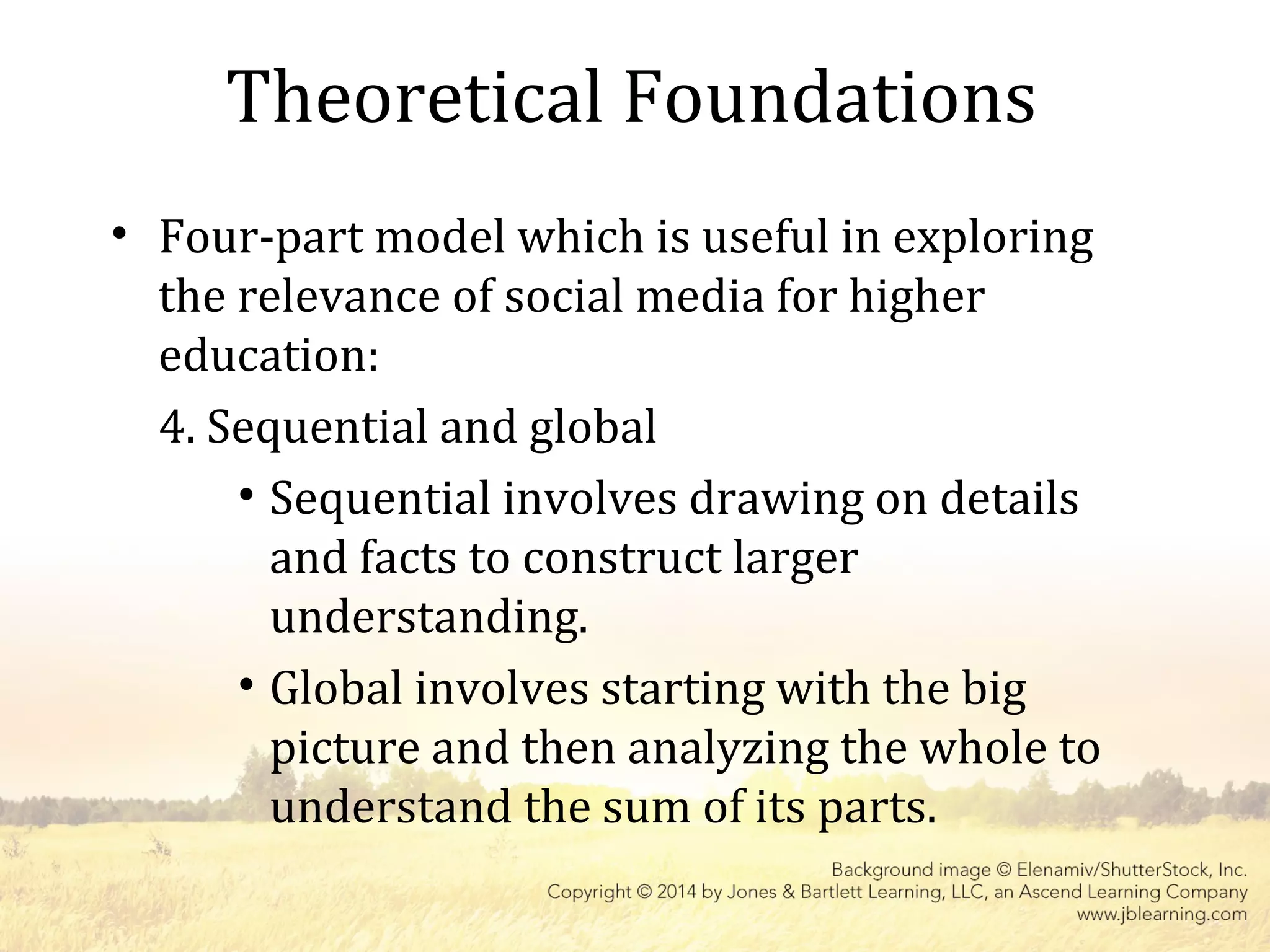 Theoretical Foundations
• Four-part model which is useful in exploring
the relevance of social media for higher
education:
4. Sequential and global
• Sequential involves drawing on details
and facts to construct larger
understanding.
• Global involves starting with the big
picture and then analyzing the whole to
understand the sum of its parts.
 