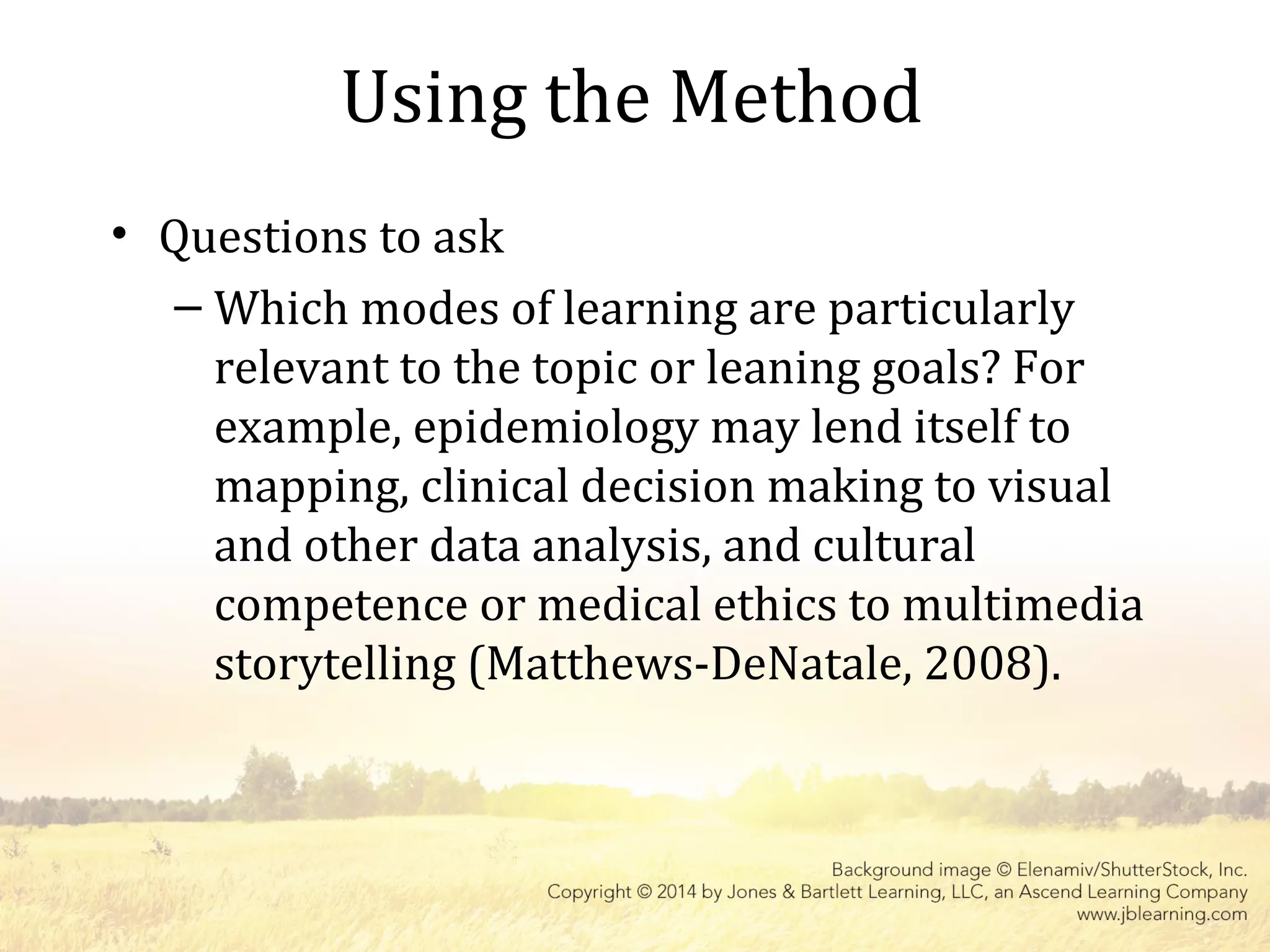 Using the Method
• Questions to ask
– Which modes of learning are particularly
relevant to the topic or leaning goals? For
example, epidemiology may lend itself to
mapping, clinical decision making to visual
and other data analysis, and cultural
competence or medical ethics to multimedia
storytelling (Matthews-DeNatale, 2008).
 