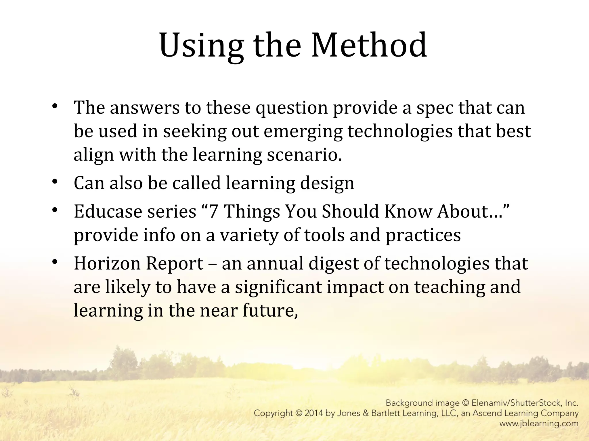 Using the Method
• The answers to these question provide a spec that can
be used in seeking out emerging technologies that best
align with the learning scenario.
• Can also be called learning design
• Educase series “7 Things You Should Know About…”
provide info on a variety of tools and practices
• Horizon Report – an annual digest of technologies that
are likely to have a significant impact on teaching and
learning in the near future,
 