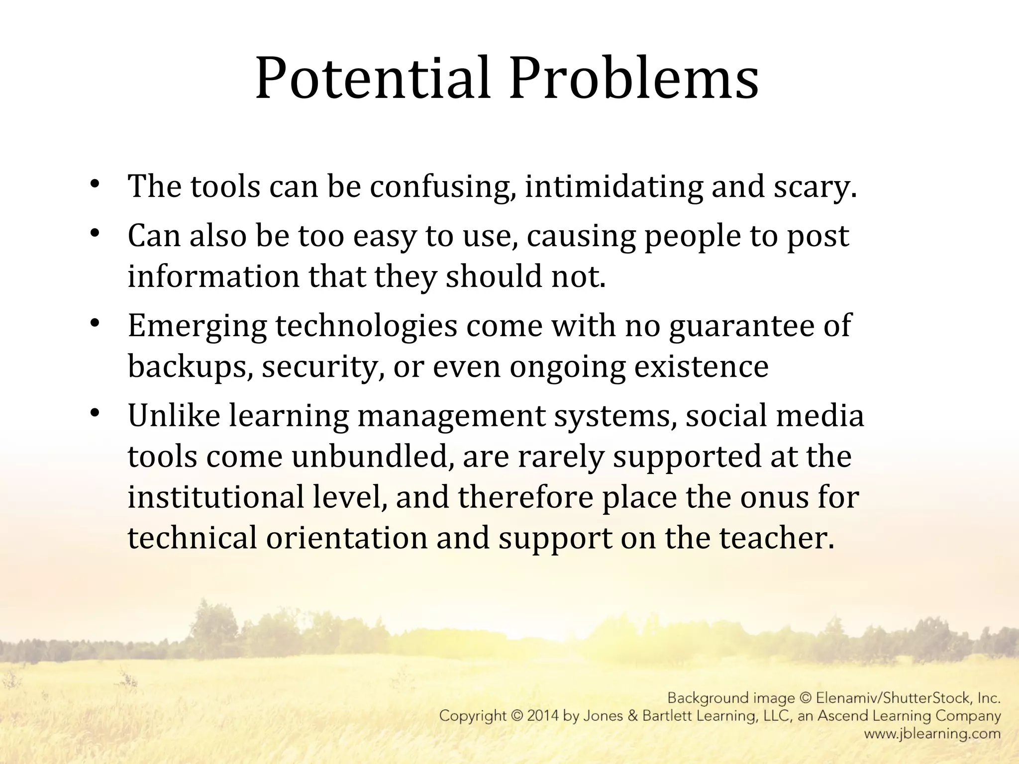 Potential Problems
• The tools can be confusing, intimidating and scary.
• Can also be too easy to use, causing people to post
information that they should not.
• Emerging technologies come with no guarantee of
backups, security, or even ongoing existence
• Unlike learning management systems, social media
tools come unbundled, are rarely supported at the
institutional level, and therefore place the onus for
technical orientation and support on the teacher.
 