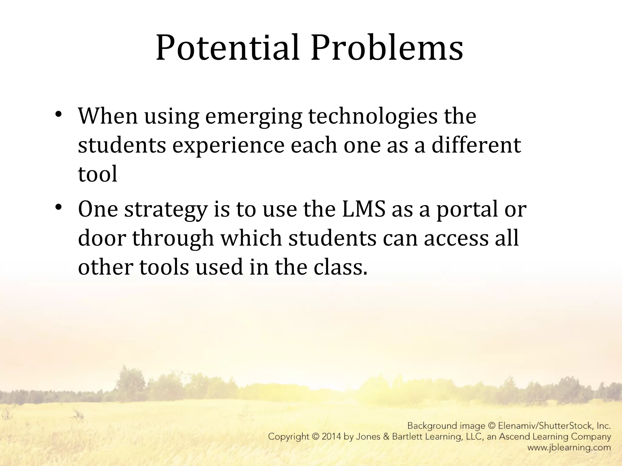 Potential Problems
• When using emerging technologies the
students experience each one as a different
tool
• One strategy is to use the LMS as a portal or
door through which students can access all
other tools used in the class.
 