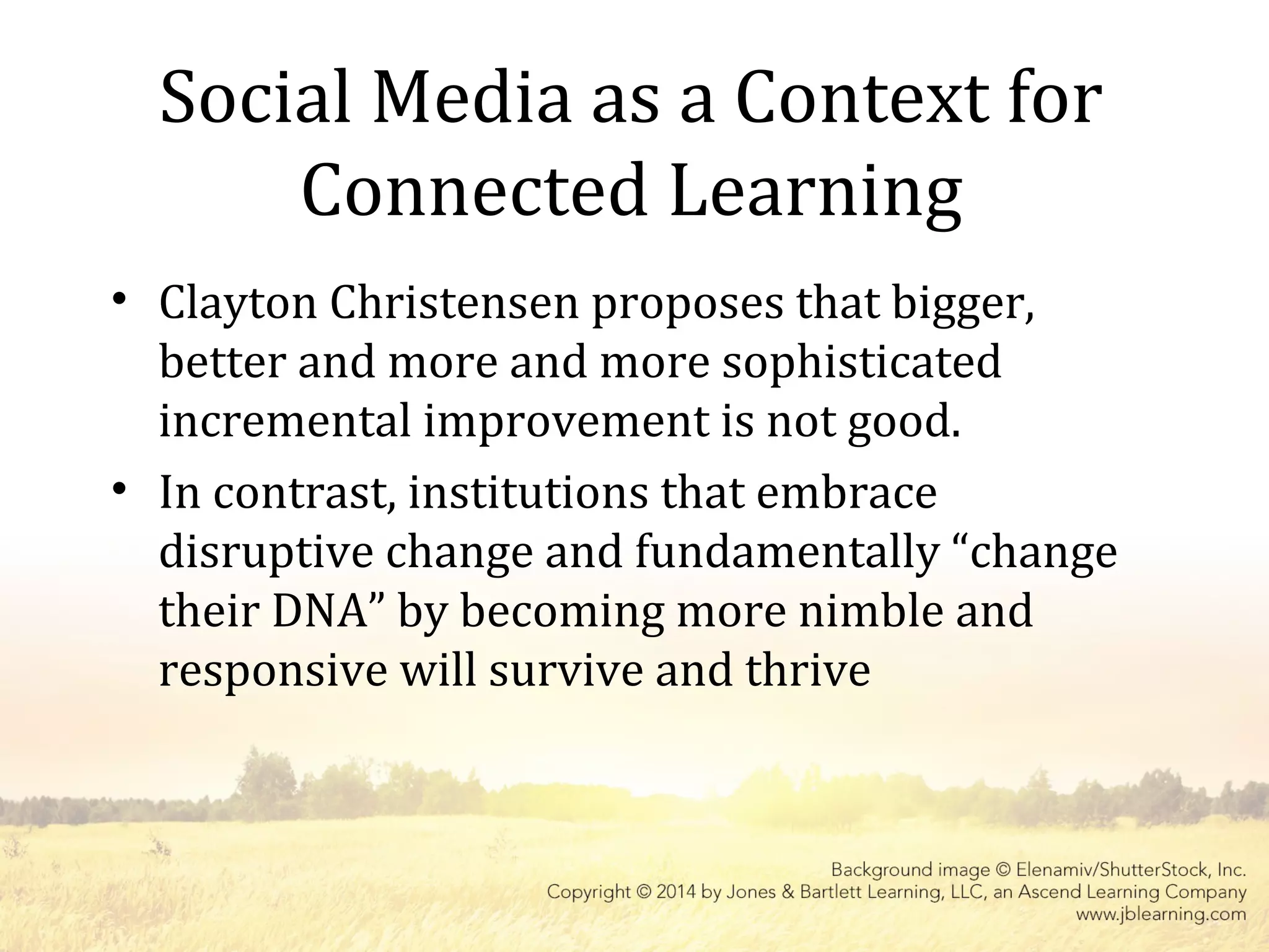 Social Media as a Context for
Connected Learning
• Clayton Christensen proposes that bigger,
better and more and more sophisticated
incremental improvement is not good.
• In contrast, institutions that embrace
disruptive change and fundamentally “change
their DNA” by becoming more nimble and
responsive will survive and thrive
 