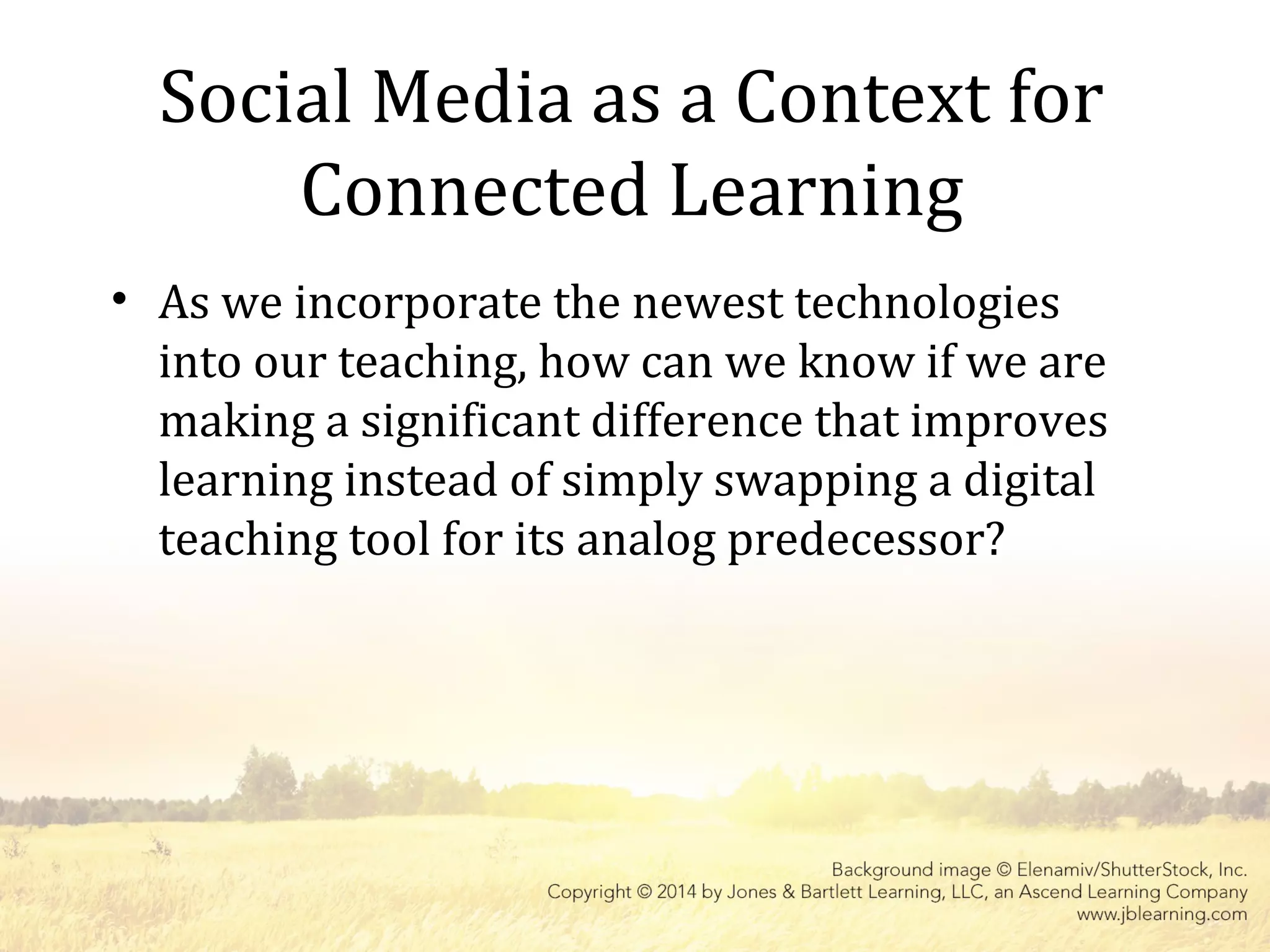 Social Media as a Context for
Connected Learning
• As we incorporate the newest technologies
into our teaching, how can we know if we are
making a significant difference that improves
learning instead of simply swapping a digital
teaching tool for its analog predecessor?
 
