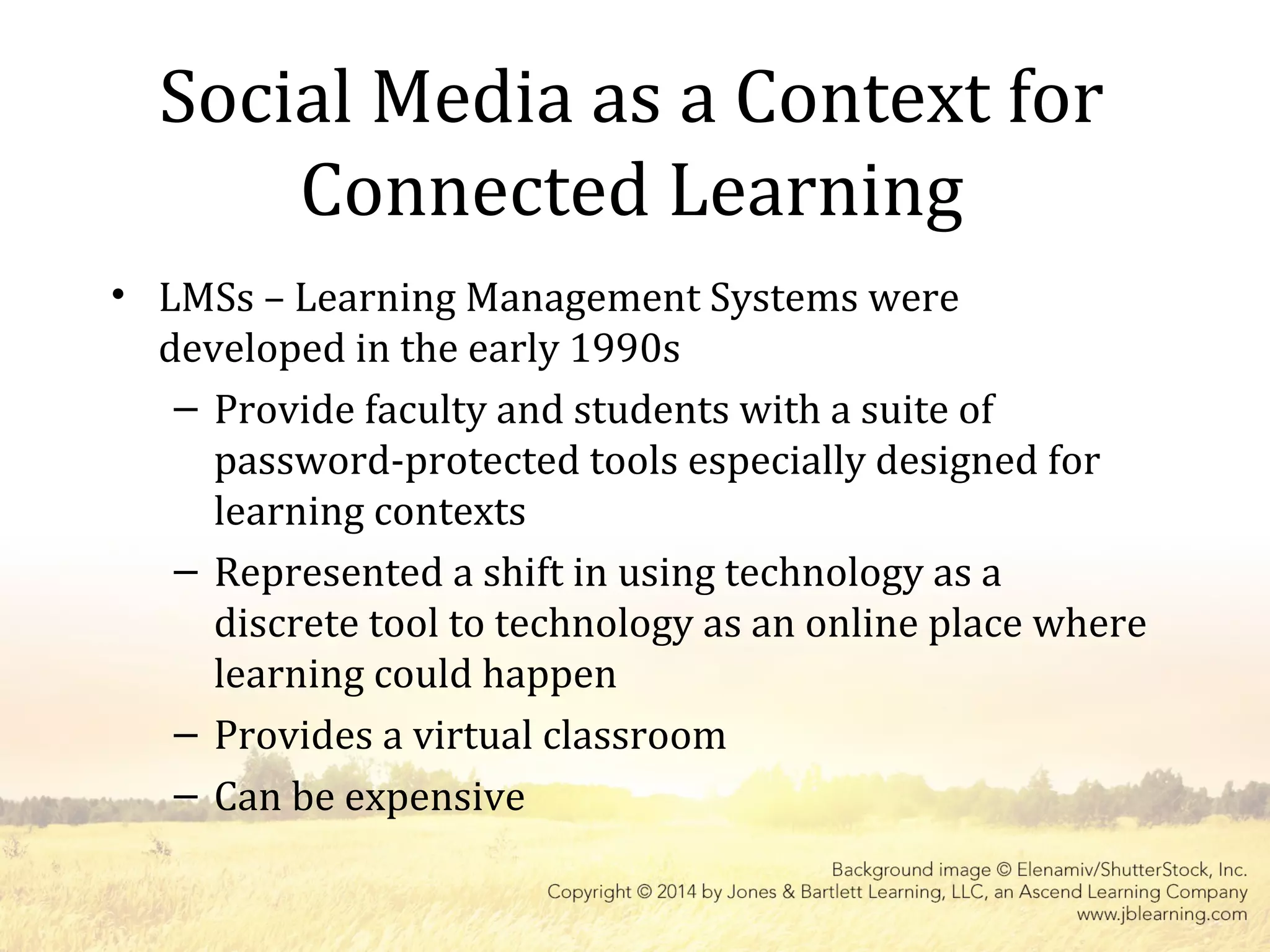 Social Media as a Context for
Connected Learning
• LMSs – Learning Management Systems were
developed in the early 1990s
– Provide faculty and students with a suite of
password-protected tools especially designed for
learning contexts
– Represented a shift in using technology as a
discrete tool to technology as an online place where
learning could happen
– Provides a virtual classroom
– Can be expensive
 