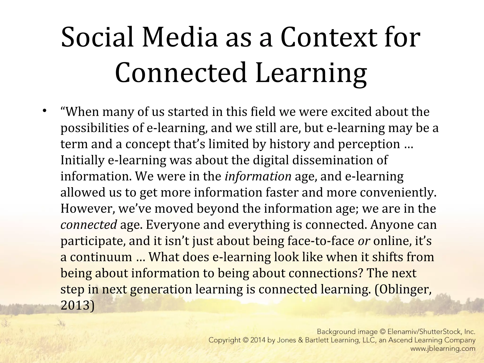 Social Media as a Context for
Connected Learning
• “When many of us started in this field we were excited about the
possibilities of e-learning, and we still are, but e-learning may be a
term and a concept that’s limited by history and perception …
Initially e-learning was about the digital dissemination of
information. We were in the information age, and e-learning
allowed us to get more information faster and more conveniently.
However, we’ve moved beyond the information age; we are in the
connected age. Everyone and everything is connected. Anyone can
participate, and it isn’t just about being face-to-face or online, it’s
a continuum … What does e-learning look like when it shifts from
being about information to being about connections? The next
step in next generation learning is connected learning. (Oblinger,
2013)
 