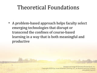 Theoretical Foundations
• A problem-based approach helps faculty select
emerging technologies that disrupt or
transcend the confines of course-based
learning in a way that is both meaningful and
productive
 