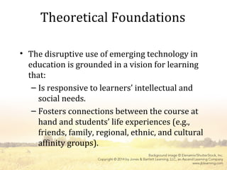 Theoretical Foundations
• The disruptive use of emerging technology in
education is grounded in a vision for learning
that:
– Is responsive to learners’ intellectual and
social needs.
– Fosters connections between the course at
hand and students’ life experiences (e.g.,
friends, family, regional, ethnic, and cultural
affinity groups).
 