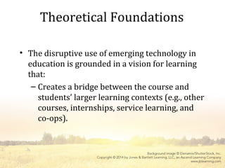Theoretical Foundations
• The disruptive use of emerging technology in
education is grounded in a vision for learning
that:
– Creates a bridge between the course and
students’ larger learning contexts (e.g., other
courses, internships, service learning, and
co-ops).
 
