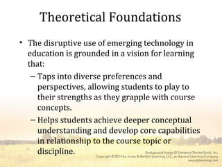 Theoretical Foundations
• The disruptive use of emerging technology in
education is grounded in a vision for learning
that:
– Taps into diverse preferences and
perspectives, allowing students to play to
their strengths as they grapple with course
concepts.
– Helps students achieve deeper conceptual
understanding and develop core capabilities
in relationship to the course topic or
discipline.
 