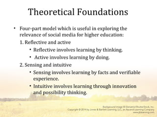 Theoretical Foundations
• Four-part model which is useful in exploring the
relevance of social media for higher education:
1. Reflective and active
• Reflective involves learning by thinking.
• Active involves learning by doing.
2. Sensing and intuitive
• Sensing involves learning by facts and verifiable
experience.
• Intuitive involves learning through innovation
and possibility thinking.
 