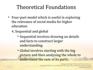 Theoretical Foundations
• Four-part model which is useful in exploring
the relevance of social media for higher
education:
4. Sequential and global
• Sequential involves drawing on details
and facts to construct larger
understanding.
• Global involves starting with the big
picture and then analyzing the whole to
understand the sum of its parts.
 