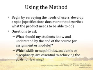 Using the Method
• Begin by surveying the needs of users, develop
a spec (specifications document that describes
what the product needs to be able to do)
• Questions to ask
– What should my students know and
understand by the end of the course (or
assignment or module)?
– Which skills or capabilities, academic or
disciplinary, are essential to achieving the
goals for learning?
 