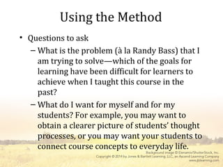 Using the Method
• Questions to ask
– What is the problem (à la Randy Bass) that I
am trying to solve—which of the goals for
learning have been difficult for learners to
achieve when I taught this course in the
past?
– What do I want for myself and for my
students? For example, you may want to
obtain a clearer picture of students’ thought
processes, or you may want your students to
connect course concepts to everyday life.
 