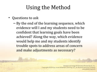 Using the Method
• Questions to ask
– By the end of the learning sequence, which
evidence will I and my students need to be
confident that learning goals have been
achieved? Along the way, which evidence
would help me and my students identify
trouble spots to address areas of concern
and make adjustments as necessary?
 