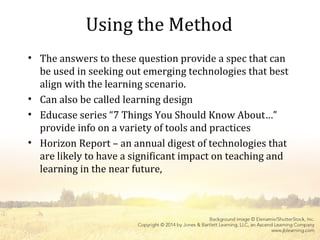 Using the Method
• The answers to these question provide a spec that can
be used in seeking out emerging technologies that best
align with the learning scenario.
• Can also be called learning design
• Educase series “7 Things You Should Know About…”
provide info on a variety of tools and practices
• Horizon Report – an annual digest of technologies that
are likely to have a significant impact on teaching and
learning in the near future,
 