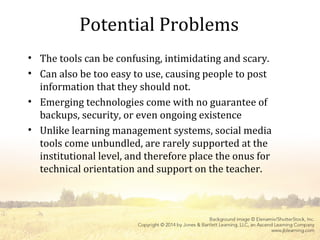 Potential Problems
• The tools can be confusing, intimidating and scary.
• Can also be too easy to use, causing people to post
information that they should not.
• Emerging technologies come with no guarantee of
backups, security, or even ongoing existence
• Unlike learning management systems, social media
tools come unbundled, are rarely supported at the
institutional level, and therefore place the onus for
technical orientation and support on the teacher.
 