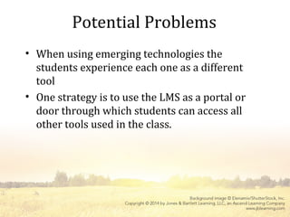 Potential Problems
• When using emerging technologies the
students experience each one as a different
tool
• One strategy is to use the LMS as a portal or
door through which students can access all
other tools used in the class.
 