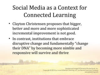 Social Media as a Context for
Connected Learning
• Clayton Christensen proposes that bigger,
better and more and more sophisticated
incremental improvement is not good.
• In contrast, institutions that embrace
disruptive change and fundamentally “change
their DNA” by becoming more nimble and
responsive will survive and thrive
 