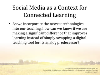 Social Media as a Context for
Connected Learning
• As we incorporate the newest technologies
into our teaching, how can we know if we are
making a significant difference that improves
learning instead of simply swapping a digital
teaching tool for its analog predecessor?
 
