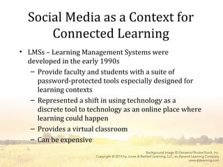 Social Media as a Context for
Connected Learning
• LMSs – Learning Management Systems were
developed in the early 1990s
– Provide faculty and students with a suite of
password-protected tools especially designed for
learning contexts
– Represented a shift in using technology as a
discrete tool to technology as an online place where
learning could happen
– Provides a virtual classroom
– Can be expensive
 