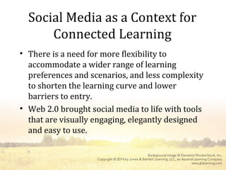 Social Media as a Context for
Connected Learning
• There is a need for more flexibility to
accommodate a wider range of learning
preferences and scenarios, and less complexity
to shorten the learning curve and lower
barriers to entry.
• Web 2.0 brought social media to life with tools
that are visually engaging, elegantly designed
and easy to use.
 
