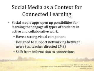 Social Media as a Context for
Connected Learning
• Social media apps open up possibilities for
learning that engage all types of students in
active and collaborative work.
– Have a strong visual component
– Designed to support networking between
users (vs. teacher directed LMS)
– Shift from information to connections
 