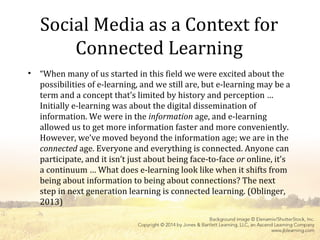 Social Media as a Context for
Connected Learning
• “When many of us started in this field we were excited about the
possibilities of e-learning, and we still are, but e-learning may be a
term and a concept that’s limited by history and perception …
Initially e-learning was about the digital dissemination of
information. We were in the information age, and e-learning
allowed us to get more information faster and more conveniently.
However, we’ve moved beyond the information age; we are in the
connected age. Everyone and everything is connected. Anyone can
participate, and it isn’t just about being face-to-face or online, it’s
a continuum … What does e-learning look like when it shifts from
being about information to being about connections? The next
step in next generation learning is connected learning. (Oblinger,
2013)
 