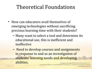 Theoretical Foundations
• How can educators avail themselves of
emerging technologies without sacrificing
precious learning time with their students?
– Many want to select a tool and determine its
educational use, this is inefficient and
ineffective
– Need to develop courses and assignments
in response to and as an investigation of
students’ learning needs and developing
abilities.
 