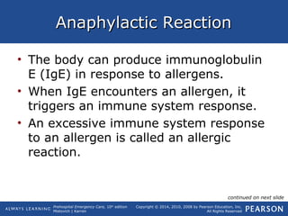 Prehospital Emergency Care, 10th
edition
Mistovich | Karren
Copyright © 2014, 2010, 2008 by Pearson Education, Inc.
All Rights Reserved
Anaphylactic ReactionAnaphylactic Reaction
• The body can produce immunoglobulin
E (IgE) in response to allergens.
• When IgE encounters an allergen, it
triggers an immune system response.
• An excessive immune system response
to an allergen is called an allergic
reaction.
continued on next slide
 