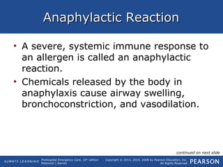 Prehospital Emergency Care, 10th
edition
Mistovich | Karren
Copyright © 2014, 2010, 2008 by Pearson Education, Inc.
All Rights Reserved
Anaphylactic ReactionAnaphylactic Reaction
• A severe, systemic immune response to
an allergen is called an anaphylactic
reaction.
• Chemicals released by the body in
anaphylaxis cause airway swelling,
bronchoconstriction, and vasodilation.
continued on next slide
 