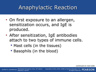Prehospital Emergency Care, 10th
edition
Mistovich | Karren
Copyright © 2014, 2010, 2008 by Pearson Education, Inc.
All Rights Reserved
Anaphylactic ReactionAnaphylactic Reaction
• On first exposure to an allergen,
sensitization occurs, and IgE is
produced.
• After sensitization, IgE antibodies
attach to two types of immune cells.
 Mast cells (in the tissues)
 Basophils (in the blood)
continued on next slide
 