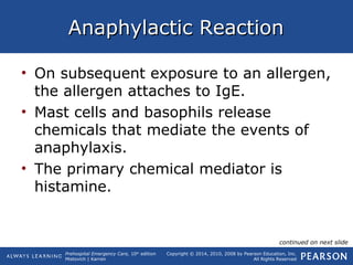 Prehospital Emergency Care, 10th
edition
Mistovich | Karren
Copyright © 2014, 2010, 2008 by Pearson Education, Inc.
All Rights Reserved
Anaphylactic ReactionAnaphylactic Reaction
• On subsequent exposure to an allergen,
the allergen attaches to IgE.
• Mast cells and basophils release
chemicals that mediate the events of
anaphylaxis.
• The primary chemical mediator is
histamine.
continued on next slide
 