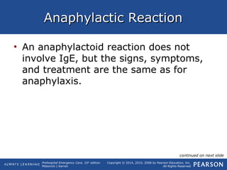 Prehospital Emergency Care, 10th
edition
Mistovich | Karren
Copyright © 2014, 2010, 2008 by Pearson Education, Inc.
All Rights Reserved
Anaphylactic ReactionAnaphylactic Reaction
• An anaphylactoid reaction does not
involve IgE, but the signs, symptoms,
and treatment are the same as for
anaphylaxis.
continued on next slide
 