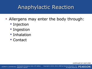 Prehospital Emergency Care, 10th
edition
Mistovich | Karren
Copyright © 2014, 2010, 2008 by Pearson Education, Inc.
All Rights Reserved
Anaphylactic ReactionAnaphylactic Reaction
• Allergens may enter the body through:
 Injection
 Ingestion
 Inhalation
 Contact
continued on next slide
 