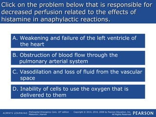 Prehospital Emergency Care, 10th
edition
Mistovich | Karren
Copyright © 2014, 2010, 2008 by Pearson Education, Inc.
All Rights Reserved
Click on the problem below that is responsible forClick on the problem below that is responsible for
decreased perfusion related to the effects ofdecreased perfusion related to the effects of
histamine in anaphylactic reactions.histamine in anaphylactic reactions.
A. Weakening and failure of the left ventricle of
the heart
B. Obstruction of blood flow through the
pulmonary arterial system
C. Vasodilation and loss of fluid from the vascular
space
D. Inability of cells to use the oxygen that is
delivered to them
 