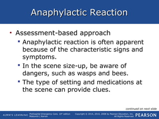 Prehospital Emergency Care, 10th
edition
Mistovich | Karren
Copyright © 2014, 2010, 2008 by Pearson Education, Inc.
All Rights Reserved
Anaphylactic ReactionAnaphylactic Reaction
• Assessment-based approach
 Anaphylactic reaction is often apparent
because of the characteristic signs and
symptoms.
 In the scene size-up, be aware of
dangers, such as wasps and bees.
 The type of setting and medications at
the scene can provide clues.
continued on next slide
 