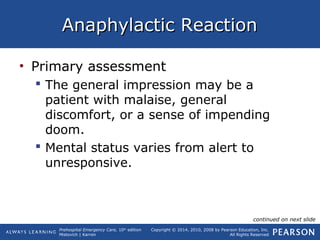 Prehospital Emergency Care, 10th
edition
Mistovich | Karren
Copyright © 2014, 2010, 2008 by Pearson Education, Inc.
All Rights Reserved
Anaphylactic ReactionAnaphylactic Reaction
• Primary assessment
 The general impression may be a
patient with malaise, general
discomfort, or a sense of impending
doom.
 Mental status varies from alert to
unresponsive.
continued on next slide
 