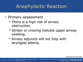 Prehospital Emergency Care, 10th
edition
Mistovich | Karren
Copyright © 2014, 2010, 2008 by Pearson Education, Inc.
All Rights Reserved
Anaphylactic ReactionAnaphylactic Reaction
• Primary assessment
 There is a high risk of airway
obstruction.
 Stridor or crowing indicate upper airway
swelling.
 Airway adjuncts will not help with
laryngeal edema.
continued on next slide
 