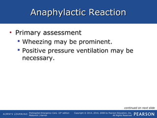Prehospital Emergency Care, 10th
edition
Mistovich | Karren
Copyright © 2014, 2010, 2008 by Pearson Education, Inc.
All Rights Reserved
Anaphylactic ReactionAnaphylactic Reaction
• Primary assessment
 Wheezing may be prominent.
 Positive pressure ventilation may be
necessary.
continued on next slide
 