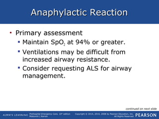 Prehospital Emergency Care, 10th
edition
Mistovich | Karren
Copyright © 2014, 2010, 2008 by Pearson Education, Inc.
All Rights Reserved
Anaphylactic ReactionAnaphylactic Reaction
• Primary assessment
 Maintain SpO2 at 94% or greater.
 Ventilations may be difficult from
increased airway resistance.
 Consider requesting ALS for airway
management.
continued on next slide
 