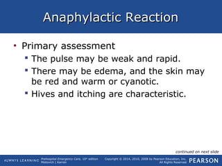 Prehospital Emergency Care, 10th
edition
Mistovich | Karren
Copyright © 2014, 2010, 2008 by Pearson Education, Inc.
All Rights Reserved
Anaphylactic ReactionAnaphylactic Reaction
• Primary assessment
 The pulse may be weak and rapid.
 There may be edema, and the skin may
be red and warm or cyanotic.
 Hives and itching are characteristic.
continued on next slide
 