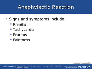 Prehospital Emergency Care, 10th
edition
Mistovich | Karren
Copyright © 2014, 2010, 2008 by Pearson Education, Inc.
All Rights Reserved
Anaphylactic ReactionAnaphylactic Reaction
• Signs and symptoms include:
 Rhinitis
 Tachycardia
 Pruritus
 Faintness
continued on next slide
 