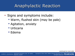 Prehospital Emergency Care, 10th
edition
Mistovich | Karren
Copyright © 2014, 2010, 2008 by Pearson Education, Inc.
All Rights Reserved
Anaphylactic ReactionAnaphylactic Reaction
• Signs and symptoms include:
 Warm, flushed skin (may be pale)
 Agitation, anxiety
 Urticaria
 Edema
continued on next slide
 