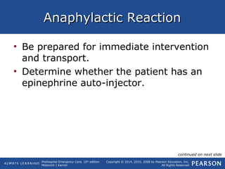 Prehospital Emergency Care, 10th
edition
Mistovich | Karren
Copyright © 2014, 2010, 2008 by Pearson Education, Inc.
All Rights Reserved
Anaphylactic ReactionAnaphylactic Reaction
• Be prepared for immediate intervention
and transport.
• Determine whether the patient has an
epinephrine auto-injector.
continued on next slide
 