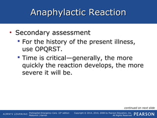 Prehospital Emergency Care, 10th
edition
Mistovich | Karren
Copyright © 2014, 2010, 2008 by Pearson Education, Inc.
All Rights Reserved
Anaphylactic ReactionAnaphylactic Reaction
• Secondary assessment
 For the history of the present illness,
use OPQRST.
 Time is critical—generally, the more
quickly the reaction develops, the more
severe it will be.
continued on next slide
 