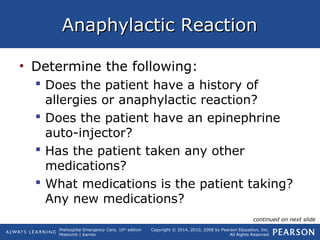 Prehospital Emergency Care, 10th
edition
Mistovich | Karren
Copyright © 2014, 2010, 2008 by Pearson Education, Inc.
All Rights Reserved
Anaphylactic ReactionAnaphylactic Reaction
• Determine the following:
 Does the patient have a history of
allergies or anaphylactic reaction?
 Does the patient have an epinephrine
auto-injector?
 Has the patient taken any other
medications?
 What medications is the patient taking?
Any new medications?
continued on next slide
 