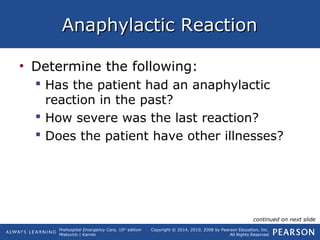 Prehospital Emergency Care, 10th
edition
Mistovich | Karren
Copyright © 2014, 2010, 2008 by Pearson Education, Inc.
All Rights Reserved
Anaphylactic ReactionAnaphylactic Reaction
• Determine the following:
 Has the patient had an anaphylactic
reaction in the past?
 How severe was the last reaction?
 Does the patient have other illnesses?
continued on next slide
 