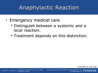 Prehospital Emergency Care, 10th
edition
Mistovich | Karren
Copyright © 2014, 2010, 2008 by Pearson Education, Inc.
All Rights Reserved
Anaphylactic ReactionAnaphylactic Reaction
• Emergency medical care
 Distinguish between a systemic and a
local reaction.
 Treatment depends on this distinction.
continued on next slide
 